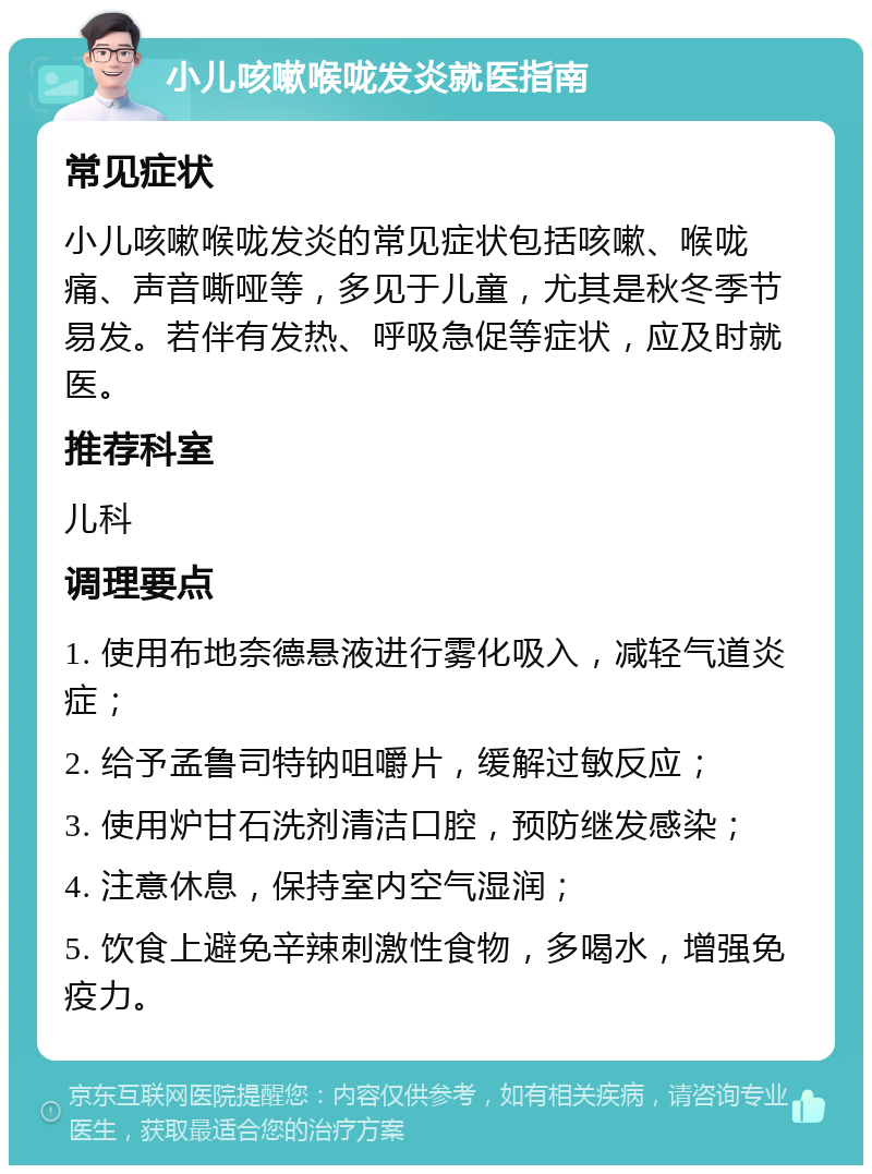 小儿咳嗽喉咙发炎就医指南 常见症状 小儿咳嗽喉咙发炎的常见症状包括咳嗽、喉咙痛、声音嘶哑等，多见于儿童，尤其是秋冬季节易发。若伴有发热、呼吸急促等症状，应及时就医。 推荐科室 儿科 调理要点 1. 使用布地奈德悬液进行雾化吸入，减轻气道炎症； 2. 给予孟鲁司特钠咀嚼片，缓解过敏反应； 3. 使用炉甘石洗剂清洁口腔，预防继发感染； 4. 注意休息，保持室内空气湿润； 5. 饮食上避免辛辣刺激性食物，多喝水，增强免疫力。