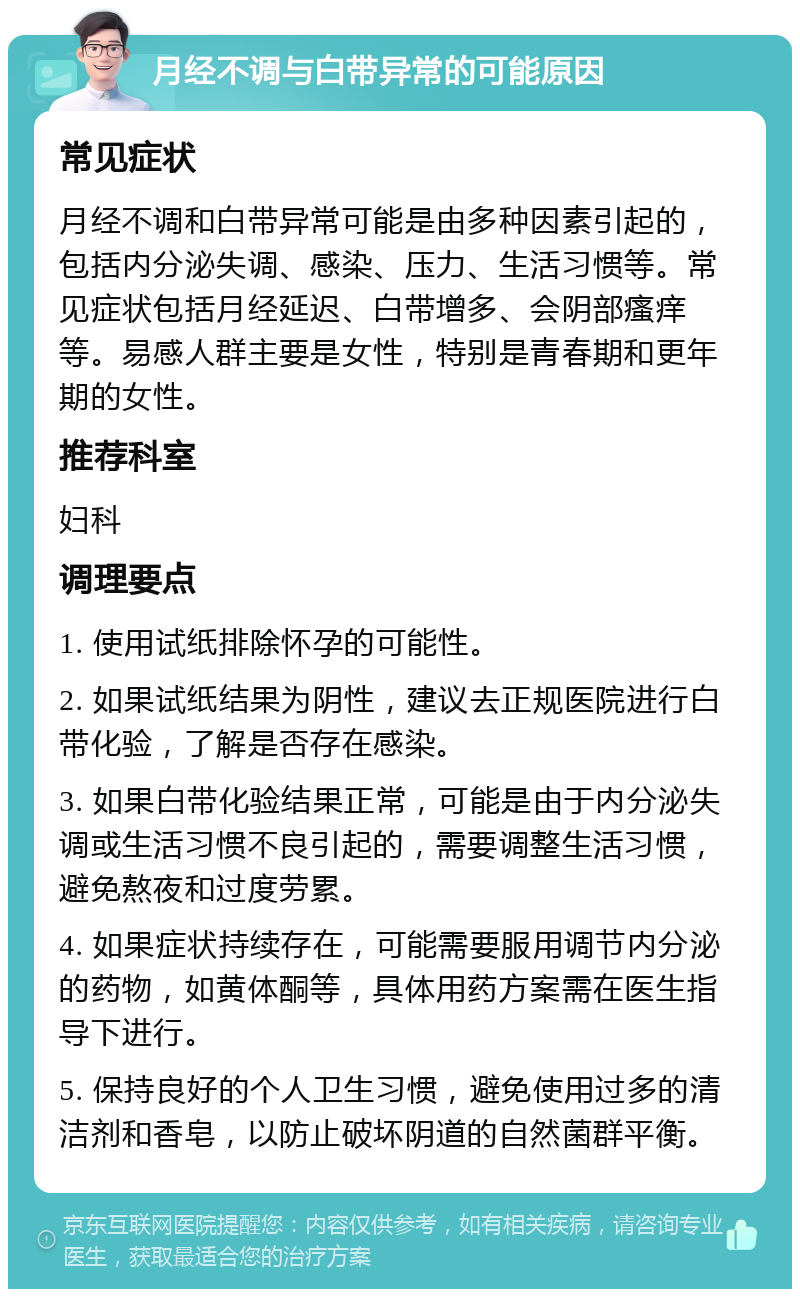 月经不调与白带异常的可能原因 常见症状 月经不调和白带异常可能是由多种因素引起的，包括内分泌失调、感染、压力、生活习惯等。常见症状包括月经延迟、白带增多、会阴部瘙痒等。易感人群主要是女性，特别是青春期和更年期的女性。 推荐科室 妇科 调理要点 1. 使用试纸排除怀孕的可能性。 2. 如果试纸结果为阴性，建议去正规医院进行白带化验，了解是否存在感染。 3. 如果白带化验结果正常，可能是由于内分泌失调或生活习惯不良引起的，需要调整生活习惯，避免熬夜和过度劳累。 4. 如果症状持续存在，可能需要服用调节内分泌的药物，如黄体酮等，具体用药方案需在医生指导下进行。 5. 保持良好的个人卫生习惯，避免使用过多的清洁剂和香皂，以防止破坏阴道的自然菌群平衡。