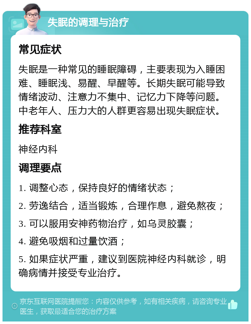 失眠的调理与治疗 常见症状 失眠是一种常见的睡眠障碍，主要表现为入睡困难、睡眠浅、易醒、早醒等。长期失眠可能导致情绪波动、注意力不集中、记忆力下降等问题。中老年人、压力大的人群更容易出现失眠症状。 推荐科室 神经内科 调理要点 1. 调整心态，保持良好的情绪状态； 2. 劳逸结合，适当锻炼，合理作息，避免熬夜； 3. 可以服用安神药物治疗，如乌灵胶囊； 4. 避免吸烟和过量饮酒； 5. 如果症状严重，建议到医院神经内科就诊，明确病情并接受专业治疗。