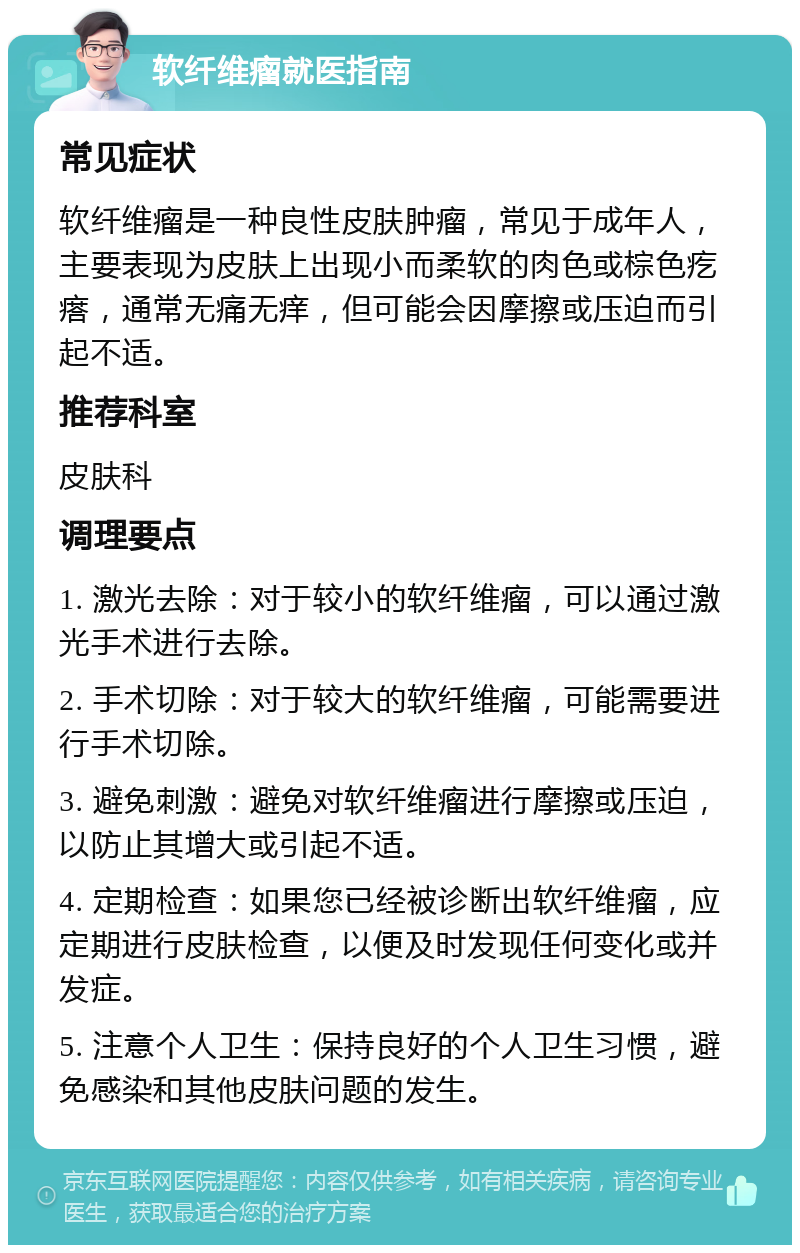 软纤维瘤就医指南 常见症状 软纤维瘤是一种良性皮肤肿瘤，常见于成年人，主要表现为皮肤上出现小而柔软的肉色或棕色疙瘩，通常无痛无痒，但可能会因摩擦或压迫而引起不适。 推荐科室 皮肤科 调理要点 1. 激光去除：对于较小的软纤维瘤，可以通过激光手术进行去除。 2. 手术切除：对于较大的软纤维瘤，可能需要进行手术切除。 3. 避免刺激：避免对软纤维瘤进行摩擦或压迫，以防止其增大或引起不适。 4. 定期检查：如果您已经被诊断出软纤维瘤，应定期进行皮肤检查，以便及时发现任何变化或并发症。 5. 注意个人卫生：保持良好的个人卫生习惯，避免感染和其他皮肤问题的发生。