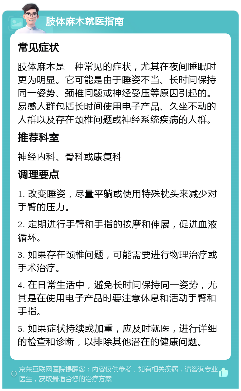 肢体麻木就医指南 常见症状 肢体麻木是一种常见的症状，尤其在夜间睡眠时更为明显。它可能是由于睡姿不当、长时间保持同一姿势、颈椎问题或神经受压等原因引起的。易感人群包括长时间使用电子产品、久坐不动的人群以及存在颈椎问题或神经系统疾病的人群。 推荐科室 神经内科、骨科或康复科 调理要点 1. 改变睡姿，尽量平躺或使用特殊枕头来减少对手臂的压力。 2. 定期进行手臂和手指的按摩和伸展，促进血液循环。 3. 如果存在颈椎问题，可能需要进行物理治疗或手术治疗。 4. 在日常生活中，避免长时间保持同一姿势，尤其是在使用电子产品时要注意休息和活动手臂和手指。 5. 如果症状持续或加重，应及时就医，进行详细的检查和诊断，以排除其他潜在的健康问题。