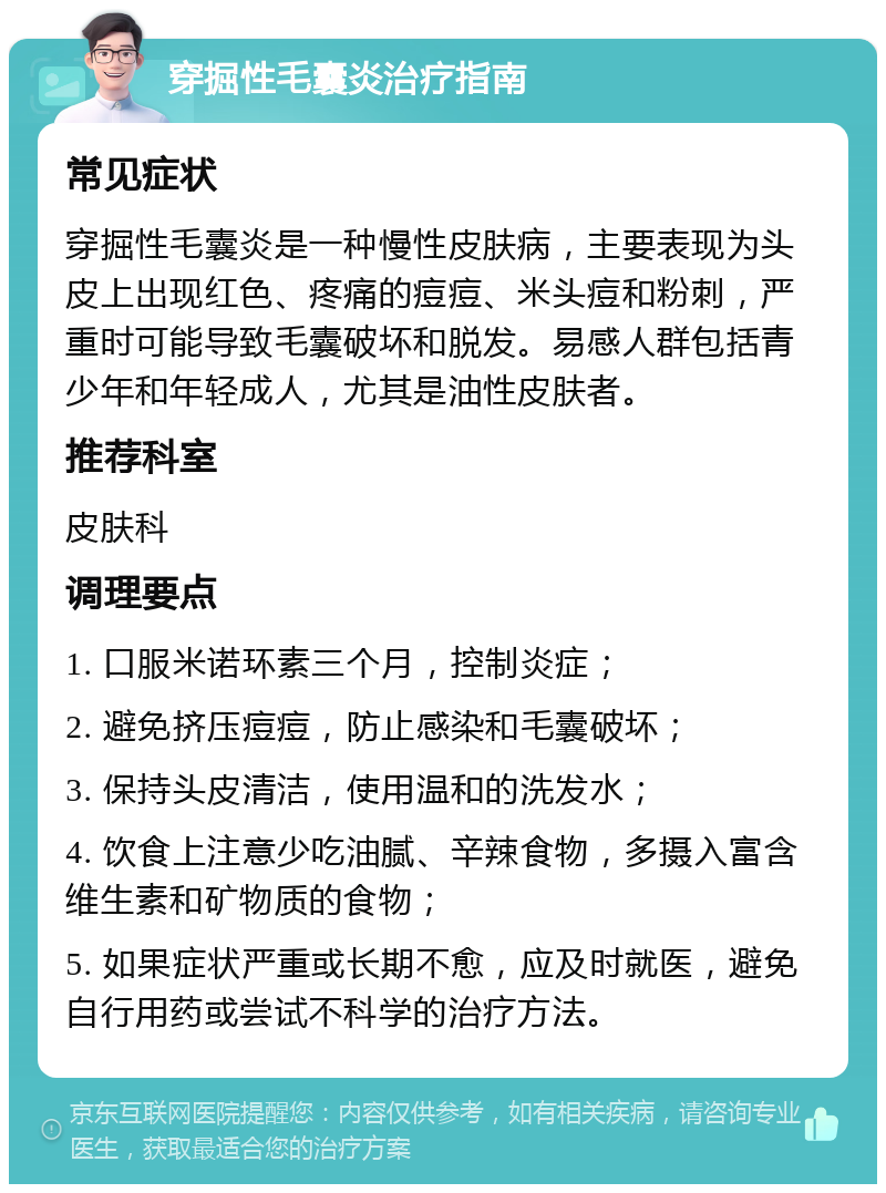 穿掘性毛囊炎治疗指南 常见症状 穿掘性毛囊炎是一种慢性皮肤病，主要表现为头皮上出现红色、疼痛的痘痘、米头痘和粉刺，严重时可能导致毛囊破坏和脱发。易感人群包括青少年和年轻成人，尤其是油性皮肤者。 推荐科室 皮肤科 调理要点 1. 口服米诺环素三个月，控制炎症； 2. 避免挤压痘痘，防止感染和毛囊破坏； 3. 保持头皮清洁，使用温和的洗发水； 4. 饮食上注意少吃油腻、辛辣食物，多摄入富含维生素和矿物质的食物； 5. 如果症状严重或长期不愈，应及时就医，避免自行用药或尝试不科学的治疗方法。