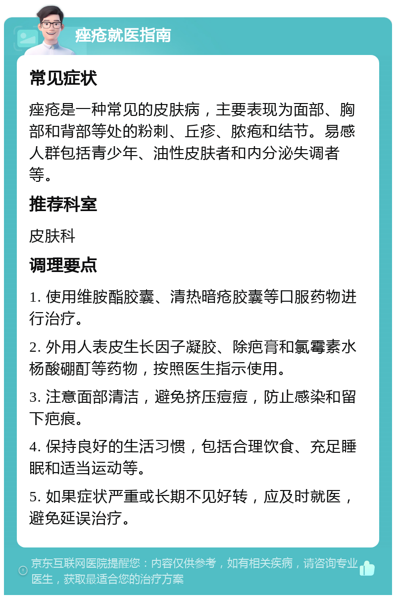 痤疮就医指南 常见症状 痤疮是一种常见的皮肤病，主要表现为面部、胸部和背部等处的粉刺、丘疹、脓疱和结节。易感人群包括青少年、油性皮肤者和内分泌失调者等。 推荐科室 皮肤科 调理要点 1. 使用维胺酯胶囊、清热暗疮胶囊等口服药物进行治疗。 2. 外用人表皮生长因子凝胶、除疤膏和氯霉素水杨酸硼酊等药物，按照医生指示使用。 3. 注意面部清洁，避免挤压痘痘，防止感染和留下疤痕。 4. 保持良好的生活习惯，包括合理饮食、充足睡眠和适当运动等。 5. 如果症状严重或长期不见好转，应及时就医，避免延误治疗。