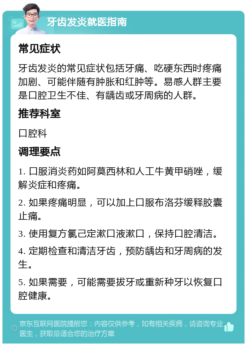 牙齿发炎就医指南 常见症状 牙齿发炎的常见症状包括牙痛、吃硬东西时疼痛加剧、可能伴随有肿胀和红肿等。易感人群主要是口腔卫生不佳、有龋齿或牙周病的人群。 推荐科室 口腔科 调理要点 1. 口服消炎药如阿莫西林和人工牛黄甲硝唑，缓解炎症和疼痛。 2. 如果疼痛明显，可以加上口服布洛芬缓释胶囊止痛。 3. 使用复方氯己定漱口液漱口，保持口腔清洁。 4. 定期检查和清洁牙齿，预防龋齿和牙周病的发生。 5. 如果需要，可能需要拔牙或重新种牙以恢复口腔健康。