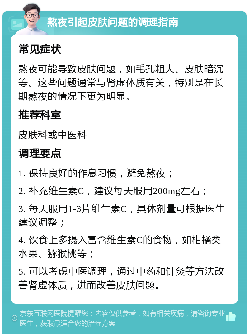 熬夜引起皮肤问题的调理指南 常见症状 熬夜可能导致皮肤问题，如毛孔粗大、皮肤暗沉等。这些问题通常与肾虚体质有关，特别是在长期熬夜的情况下更为明显。 推荐科室 皮肤科或中医科 调理要点 1. 保持良好的作息习惯，避免熬夜； 2. 补充维生素C，建议每天服用200mg左右； 3. 每天服用1-3片维生素C，具体剂量可根据医生建议调整； 4. 饮食上多摄入富含维生素C的食物，如柑橘类水果、猕猴桃等； 5. 可以考虑中医调理，通过中药和针灸等方法改善肾虚体质，进而改善皮肤问题。