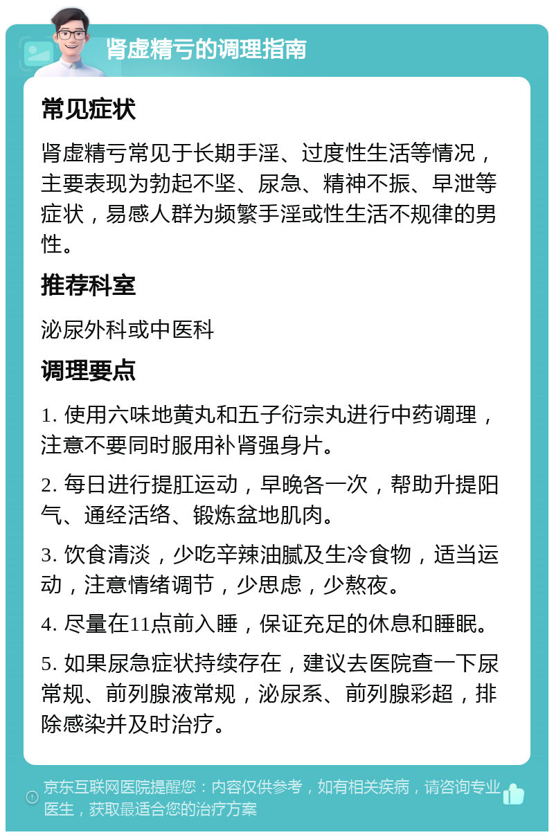 肾虚精亏的调理指南 常见症状 肾虚精亏常见于长期手淫、过度性生活等情况，主要表现为勃起不坚、尿急、精神不振、早泄等症状，易感人群为频繁手淫或性生活不规律的男性。 推荐科室 泌尿外科或中医科 调理要点 1. 使用六味地黄丸和五子衍宗丸进行中药调理，注意不要同时服用补肾强身片。 2. 每日进行提肛运动，早晚各一次，帮助升提阳气、通经活络、锻炼盆地肌肉。 3. 饮食清淡，少吃辛辣油腻及生冷食物，适当运动，注意情绪调节，少思虑，少熬夜。 4. 尽量在11点前入睡，保证充足的休息和睡眠。 5. 如果尿急症状持续存在，建议去医院查一下尿常规、前列腺液常规，泌尿系、前列腺彩超，排除感染并及时治疗。