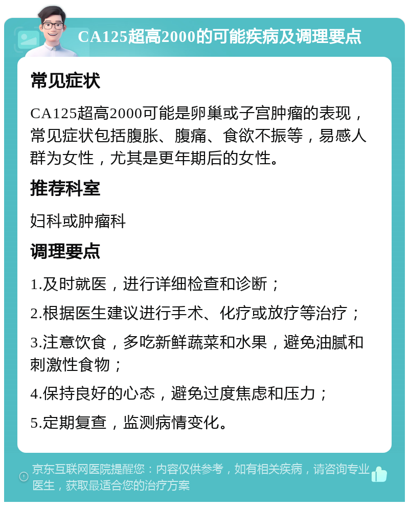 CA125超高2000的可能疾病及调理要点 常见症状 CA125超高2000可能是卵巢或子宫肿瘤的表现，常见症状包括腹胀、腹痛、食欲不振等，易感人群为女性，尤其是更年期后的女性。 推荐科室 妇科或肿瘤科 调理要点 1.及时就医，进行详细检查和诊断； 2.根据医生建议进行手术、化疗或放疗等治疗； 3.注意饮食，多吃新鲜蔬菜和水果，避免油腻和刺激性食物； 4.保持良好的心态，避免过度焦虑和压力； 5.定期复查，监测病情变化。