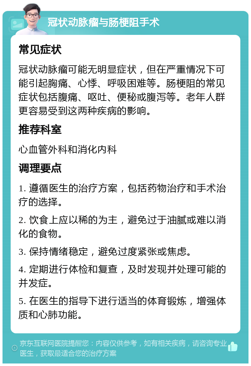 冠状动脉瘤与肠梗阻手术 常见症状 冠状动脉瘤可能无明显症状，但在严重情况下可能引起胸痛、心悸、呼吸困难等。肠梗阻的常见症状包括腹痛、呕吐、便秘或腹泻等。老年人群更容易受到这两种疾病的影响。 推荐科室 心血管外科和消化内科 调理要点 1. 遵循医生的治疗方案，包括药物治疗和手术治疗的选择。 2. 饮食上应以稀的为主，避免过于油腻或难以消化的食物。 3. 保持情绪稳定，避免过度紧张或焦虑。 4. 定期进行体检和复查，及时发现并处理可能的并发症。 5. 在医生的指导下进行适当的体育锻炼，增强体质和心肺功能。