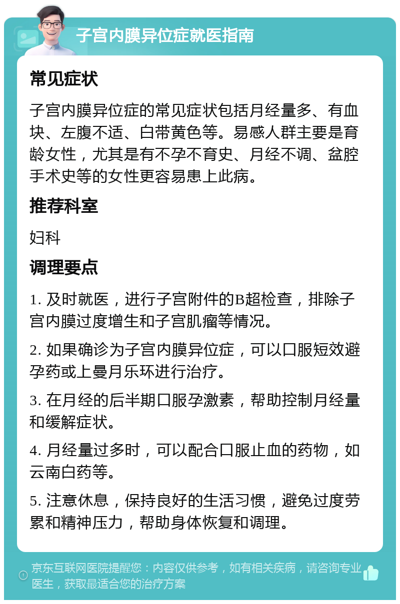 子宫内膜异位症就医指南 常见症状 子宫内膜异位症的常见症状包括月经量多、有血块、左腹不适、白带黄色等。易感人群主要是育龄女性，尤其是有不孕不育史、月经不调、盆腔手术史等的女性更容易患上此病。 推荐科室 妇科 调理要点 1. 及时就医，进行子宫附件的B超检查，排除子宫内膜过度增生和子宫肌瘤等情况。 2. 如果确诊为子宫内膜异位症，可以口服短效避孕药或上曼月乐环进行治疗。 3. 在月经的后半期口服孕激素，帮助控制月经量和缓解症状。 4. 月经量过多时，可以配合口服止血的药物，如云南白药等。 5. 注意休息，保持良好的生活习惯，避免过度劳累和精神压力，帮助身体恢复和调理。