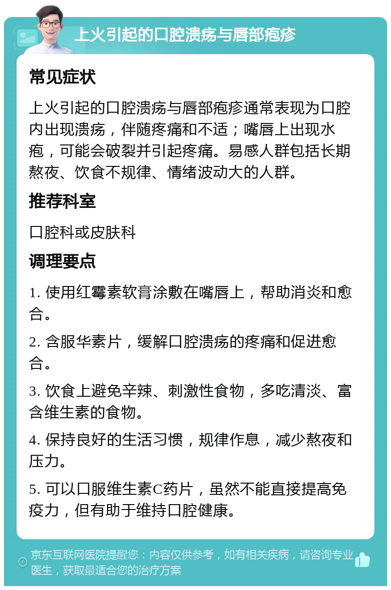 上火引起的口腔溃疡与唇部疱疹 常见症状 上火引起的口腔溃疡与唇部疱疹通常表现为口腔内出现溃疡，伴随疼痛和不适；嘴唇上出现水疱，可能会破裂并引起疼痛。易感人群包括长期熬夜、饮食不规律、情绪波动大的人群。 推荐科室 口腔科或皮肤科 调理要点 1. 使用红霉素软膏涂敷在嘴唇上，帮助消炎和愈合。 2. 含服华素片，缓解口腔溃疡的疼痛和促进愈合。 3. 饮食上避免辛辣、刺激性食物，多吃清淡、富含维生素的食物。 4. 保持良好的生活习惯，规律作息，减少熬夜和压力。 5. 可以口服维生素C药片，虽然不能直接提高免疫力，但有助于维持口腔健康。