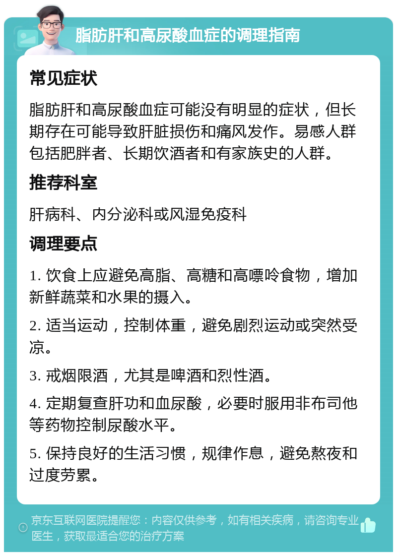 脂肪肝和高尿酸血症的调理指南 常见症状 脂肪肝和高尿酸血症可能没有明显的症状，但长期存在可能导致肝脏损伤和痛风发作。易感人群包括肥胖者、长期饮酒者和有家族史的人群。 推荐科室 肝病科、内分泌科或风湿免疫科 调理要点 1. 饮食上应避免高脂、高糖和高嘌呤食物，增加新鲜蔬菜和水果的摄入。 2. 适当运动，控制体重，避免剧烈运动或突然受凉。 3. 戒烟限酒，尤其是啤酒和烈性酒。 4. 定期复查肝功和血尿酸，必要时服用非布司他等药物控制尿酸水平。 5. 保持良好的生活习惯，规律作息，避免熬夜和过度劳累。