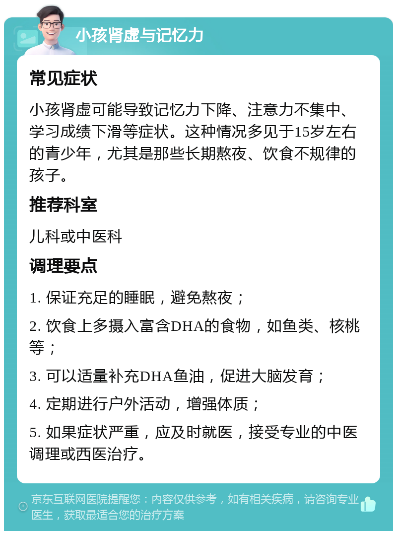 小孩肾虚与记忆力 常见症状 小孩肾虚可能导致记忆力下降、注意力不集中、学习成绩下滑等症状。这种情况多见于15岁左右的青少年，尤其是那些长期熬夜、饮食不规律的孩子。 推荐科室 儿科或中医科 调理要点 1. 保证充足的睡眠，避免熬夜； 2. 饮食上多摄入富含DHA的食物，如鱼类、核桃等； 3. 可以适量补充DHA鱼油，促进大脑发育； 4. 定期进行户外活动，增强体质； 5. 如果症状严重，应及时就医，接受专业的中医调理或西医治疗。