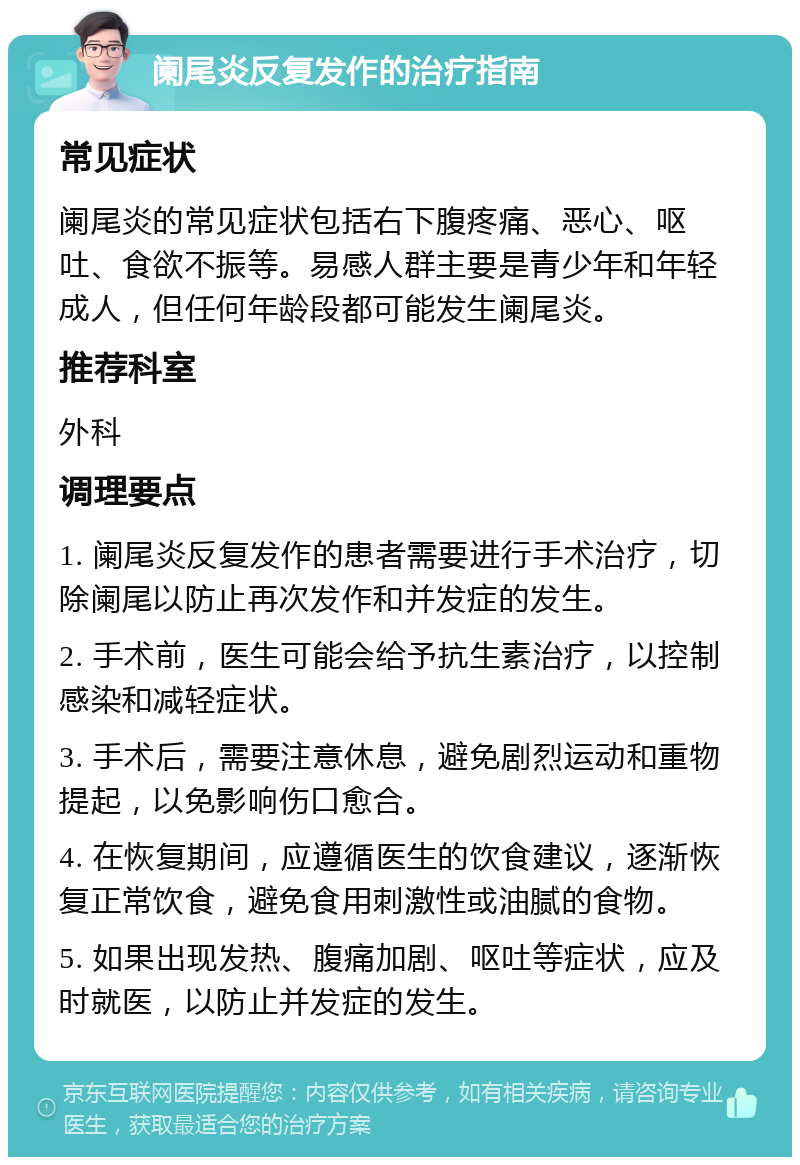 阑尾炎反复发作的治疗指南 常见症状 阑尾炎的常见症状包括右下腹疼痛、恶心、呕吐、食欲不振等。易感人群主要是青少年和年轻成人，但任何年龄段都可能发生阑尾炎。 推荐科室 外科 调理要点 1. 阑尾炎反复发作的患者需要进行手术治疗，切除阑尾以防止再次发作和并发症的发生。 2. 手术前，医生可能会给予抗生素治疗，以控制感染和减轻症状。 3. 手术后，需要注意休息，避免剧烈运动和重物提起，以免影响伤口愈合。 4. 在恢复期间，应遵循医生的饮食建议，逐渐恢复正常饮食，避免食用刺激性或油腻的食物。 5. 如果出现发热、腹痛加剧、呕吐等症状，应及时就医，以防止并发症的发生。