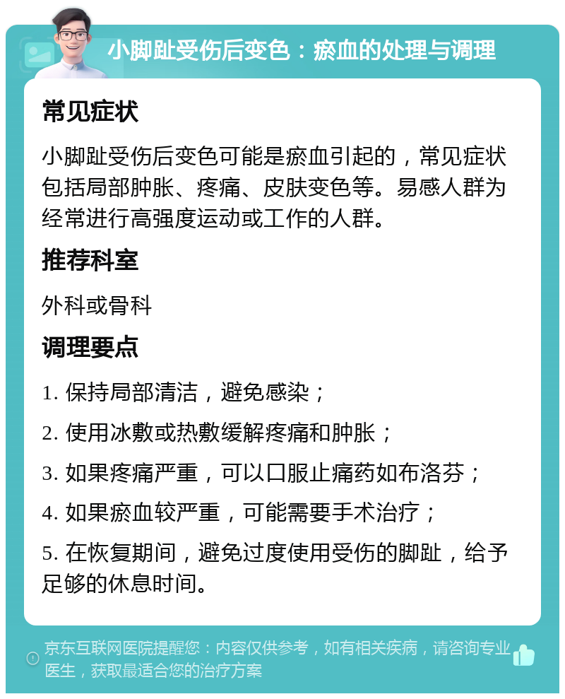 小脚趾受伤后变色：瘀血的处理与调理 常见症状 小脚趾受伤后变色可能是瘀血引起的，常见症状包括局部肿胀、疼痛、皮肤变色等。易感人群为经常进行高强度运动或工作的人群。 推荐科室 外科或骨科 调理要点 1. 保持局部清洁，避免感染； 2. 使用冰敷或热敷缓解疼痛和肿胀； 3. 如果疼痛严重，可以口服止痛药如布洛芬； 4. 如果瘀血较严重，可能需要手术治疗； 5. 在恢复期间，避免过度使用受伤的脚趾，给予足够的休息时间。