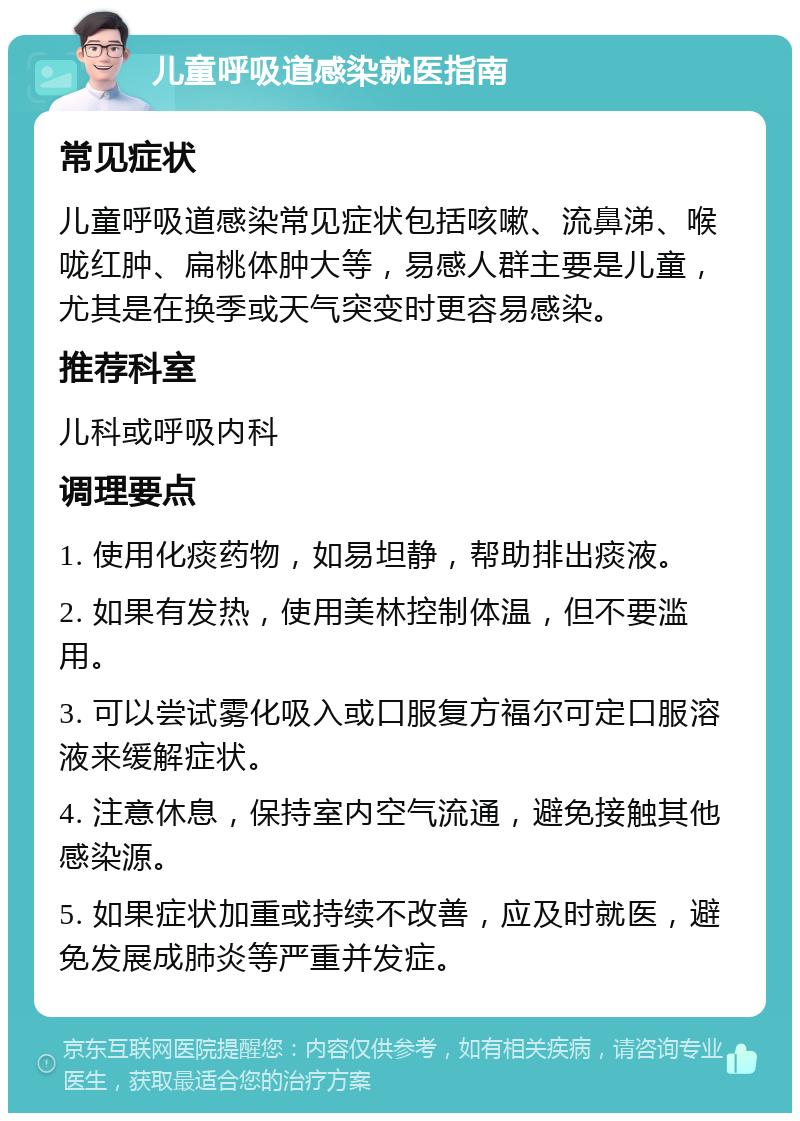 儿童呼吸道感染就医指南 常见症状 儿童呼吸道感染常见症状包括咳嗽、流鼻涕、喉咙红肿、扁桃体肿大等，易感人群主要是儿童，尤其是在换季或天气突变时更容易感染。 推荐科室 儿科或呼吸内科 调理要点 1. 使用化痰药物，如易坦静，帮助排出痰液。 2. 如果有发热，使用美林控制体温，但不要滥用。 3. 可以尝试雾化吸入或口服复方福尔可定口服溶液来缓解症状。 4. 注意休息，保持室内空气流通，避免接触其他感染源。 5. 如果症状加重或持续不改善，应及时就医，避免发展成肺炎等严重并发症。