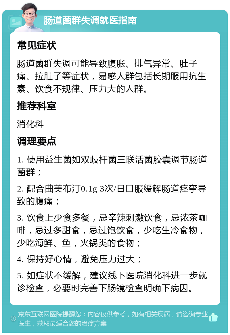 肠道菌群失调就医指南 常见症状 肠道菌群失调可能导致腹胀、排气异常、肚子痛、拉肚子等症状，易感人群包括长期服用抗生素、饮食不规律、压力大的人群。 推荐科室 消化科 调理要点 1. 使用益生菌如双歧杆菌三联活菌胶囊调节肠道菌群； 2. 配合曲美布汀0.1g 3次/日口服缓解肠道痉挛导致的腹痛； 3. 饮食上少食多餐，忌辛辣刺激饮食，忌浓茶咖啡，忌过多甜食，忌过饱饮食，少吃生冷食物，少吃海鲜、鱼，火锅类的食物； 4. 保持好心情，避免压力过大； 5. 如症状不缓解，建议线下医院消化科进一步就诊检查，必要时完善下肠镜检查明确下病因。