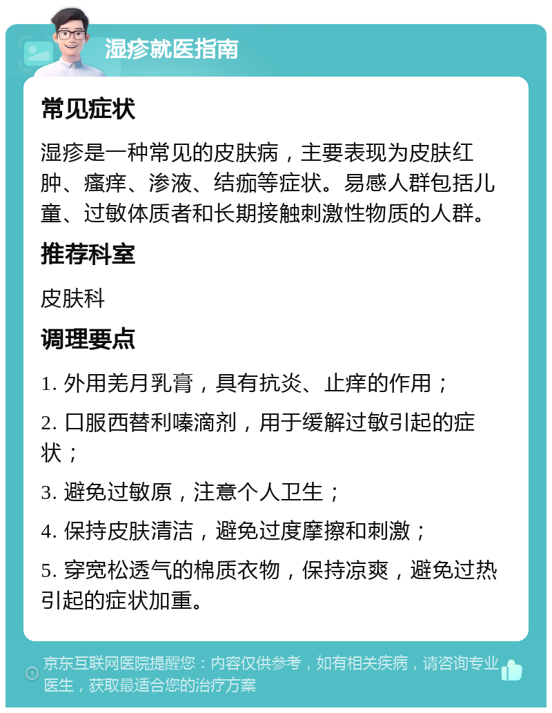 湿疹就医指南 常见症状 湿疹是一种常见的皮肤病，主要表现为皮肤红肿、瘙痒、渗液、结痂等症状。易感人群包括儿童、过敏体质者和长期接触刺激性物质的人群。 推荐科室 皮肤科 调理要点 1. 外用羌月乳膏，具有抗炎、止痒的作用； 2. 口服西替利嗪滴剂，用于缓解过敏引起的症状； 3. 避免过敏原，注意个人卫生； 4. 保持皮肤清洁，避免过度摩擦和刺激； 5. 穿宽松透气的棉质衣物，保持凉爽，避免过热引起的症状加重。