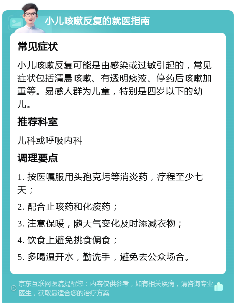 小儿咳嗽反复的就医指南 常见症状 小儿咳嗽反复可能是由感染或过敏引起的，常见症状包括清晨咳嗽、有透明痰液、停药后咳嗽加重等。易感人群为儿童，特别是四岁以下的幼儿。 推荐科室 儿科或呼吸内科 调理要点 1. 按医嘱服用头孢克圬等消炎药，疗程至少七天； 2. 配合止咳药和化痰药； 3. 注意保暖，随天气变化及时添减衣物； 4. 饮食上避免挑食偏食； 5. 多喝温开水，勤洗手，避免去公众场合。