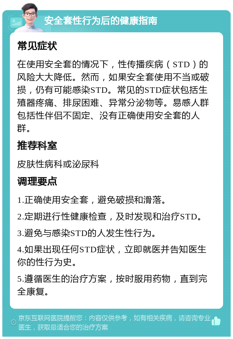 安全套性行为后的健康指南 常见症状 在使用安全套的情况下，性传播疾病（STD）的风险大大降低。然而，如果安全套使用不当或破损，仍有可能感染STD。常见的STD症状包括生殖器疼痛、排尿困难、异常分泌物等。易感人群包括性伴侣不固定、没有正确使用安全套的人群。 推荐科室 皮肤性病科或泌尿科 调理要点 1.正确使用安全套，避免破损和滑落。 2.定期进行性健康检查，及时发现和治疗STD。 3.避免与感染STD的人发生性行为。 4.如果出现任何STD症状，立即就医并告知医生你的性行为史。 5.遵循医生的治疗方案，按时服用药物，直到完全康复。