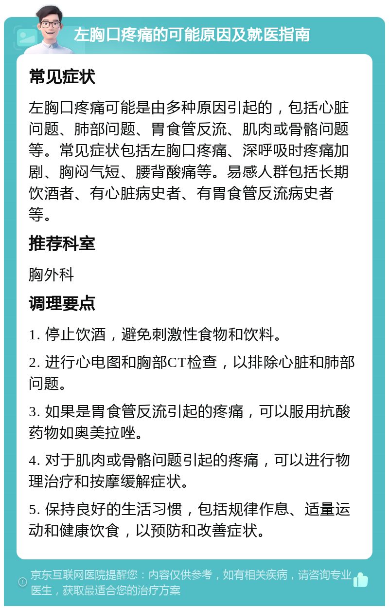 左胸口疼痛的可能原因及就医指南 常见症状 左胸口疼痛可能是由多种原因引起的，包括心脏问题、肺部问题、胃食管反流、肌肉或骨骼问题等。常见症状包括左胸口疼痛、深呼吸时疼痛加剧、胸闷气短、腰背酸痛等。易感人群包括长期饮酒者、有心脏病史者、有胃食管反流病史者等。 推荐科室 胸外科 调理要点 1. 停止饮酒，避免刺激性食物和饮料。 2. 进行心电图和胸部CT检查，以排除心脏和肺部问题。 3. 如果是胃食管反流引起的疼痛，可以服用抗酸药物如奥美拉唑。 4. 对于肌肉或骨骼问题引起的疼痛，可以进行物理治疗和按摩缓解症状。 5. 保持良好的生活习惯，包括规律作息、适量运动和健康饮食，以预防和改善症状。