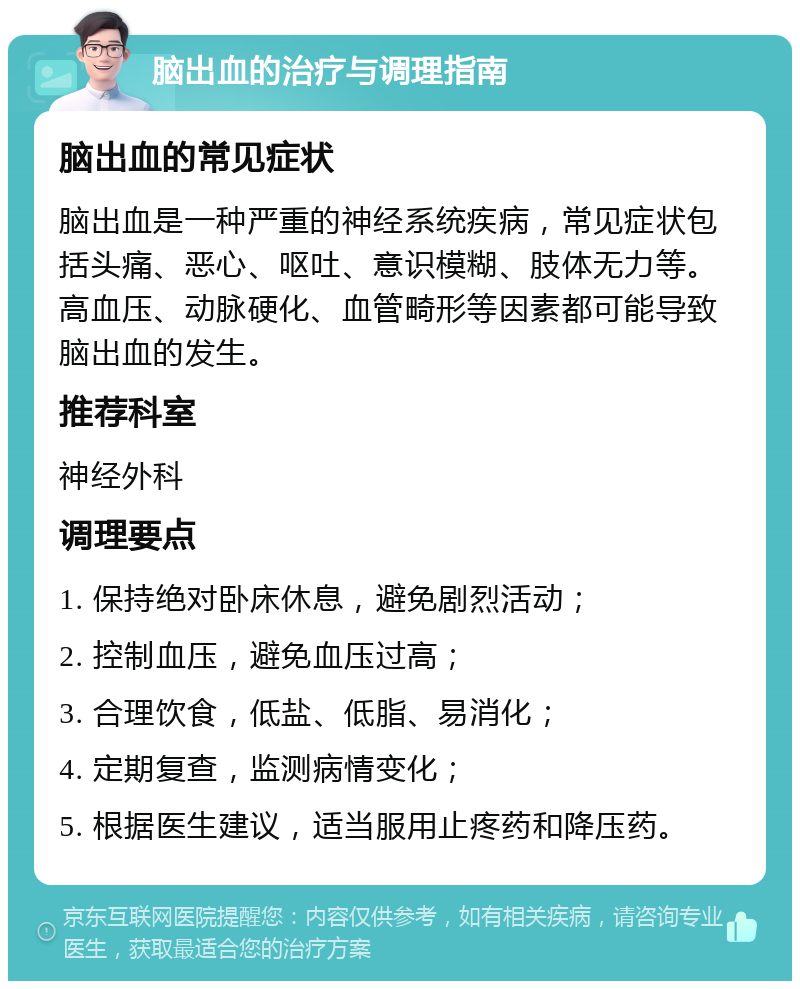 脑出血的治疗与调理指南 脑出血的常见症状 脑出血是一种严重的神经系统疾病，常见症状包括头痛、恶心、呕吐、意识模糊、肢体无力等。高血压、动脉硬化、血管畸形等因素都可能导致脑出血的发生。 推荐科室 神经外科 调理要点 1. 保持绝对卧床休息，避免剧烈活动； 2. 控制血压，避免血压过高； 3. 合理饮食，低盐、低脂、易消化； 4. 定期复查，监测病情变化； 5. 根据医生建议，适当服用止疼药和降压药。