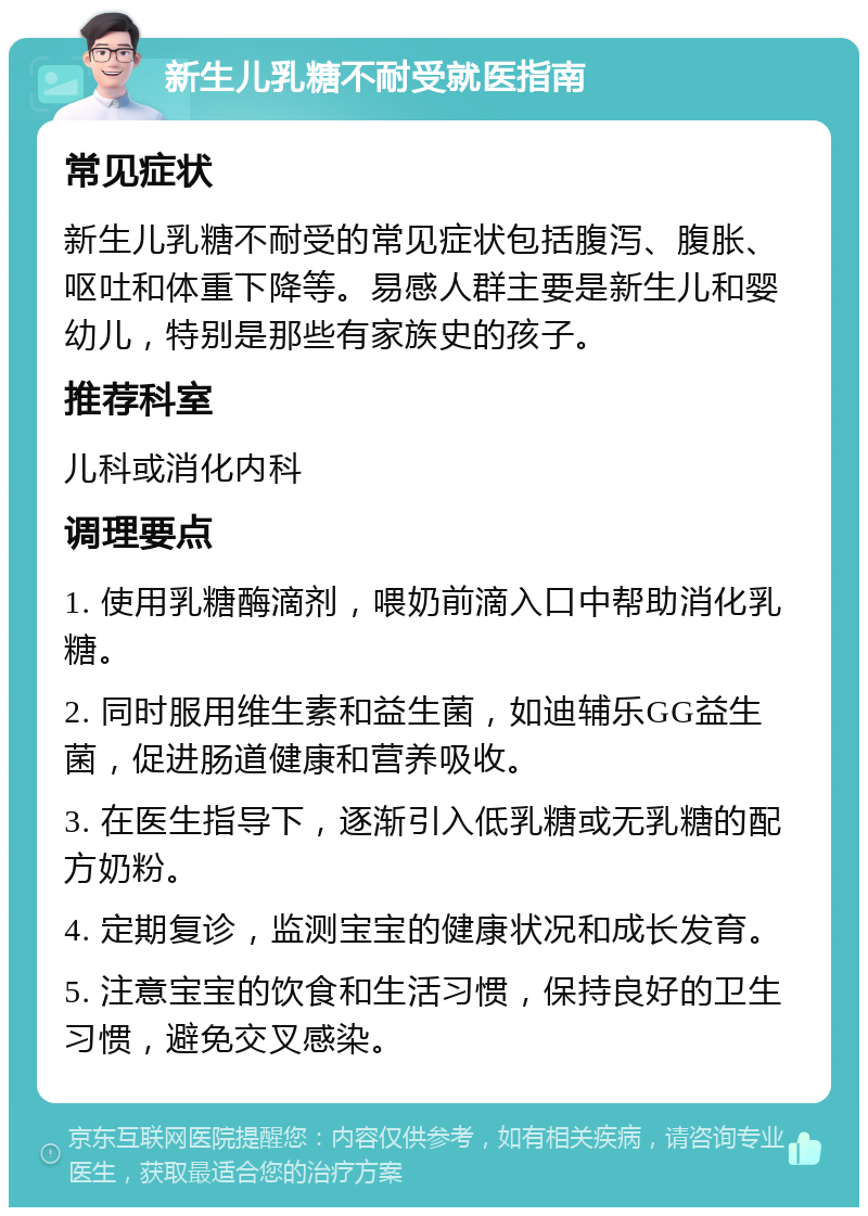 新生儿乳糖不耐受就医指南 常见症状 新生儿乳糖不耐受的常见症状包括腹泻、腹胀、呕吐和体重下降等。易感人群主要是新生儿和婴幼儿，特别是那些有家族史的孩子。 推荐科室 儿科或消化内科 调理要点 1. 使用乳糖酶滴剂，喂奶前滴入口中帮助消化乳糖。 2. 同时服用维生素和益生菌，如迪辅乐GG益生菌，促进肠道健康和营养吸收。 3. 在医生指导下，逐渐引入低乳糖或无乳糖的配方奶粉。 4. 定期复诊，监测宝宝的健康状况和成长发育。 5. 注意宝宝的饮食和生活习惯，保持良好的卫生习惯，避免交叉感染。