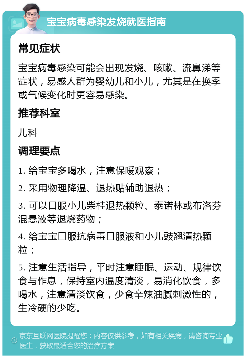 宝宝病毒感染发烧就医指南 常见症状 宝宝病毒感染可能会出现发烧、咳嗽、流鼻涕等症状，易感人群为婴幼儿和小儿，尤其是在换季或气候变化时更容易感染。 推荐科室 儿科 调理要点 1. 给宝宝多喝水，注意保暖观察； 2. 采用物理降温、退热贴辅助退热； 3. 可以口服小儿柴桂退热颗粒、泰诺林或布洛芬混悬液等退烧药物； 4. 给宝宝口服抗病毒口服液和小儿豉翘清热颗粒； 5. 注意生活指导，平时注意睡眠、运动、规律饮食与作息，保持室内温度清淡，易消化饮食，多喝水，注意清淡饮食，少食辛辣油腻刺激性的，生冷硬的少吃。