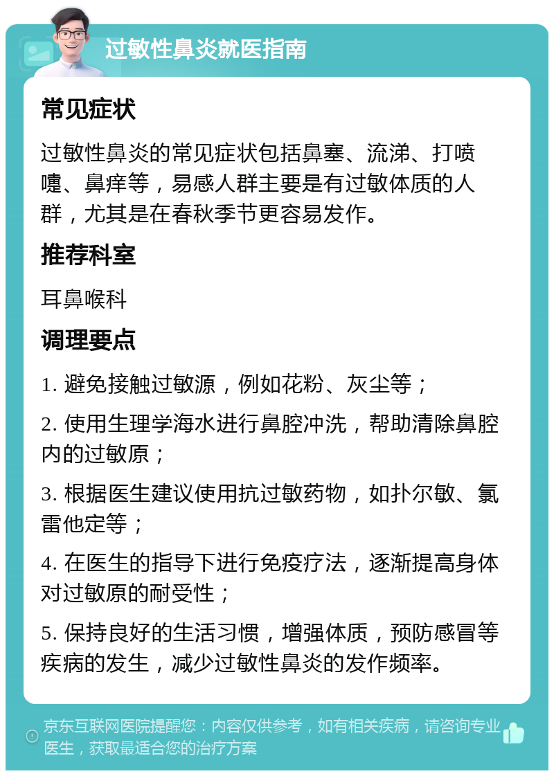 过敏性鼻炎就医指南 常见症状 过敏性鼻炎的常见症状包括鼻塞、流涕、打喷嚏、鼻痒等，易感人群主要是有过敏体质的人群，尤其是在春秋季节更容易发作。 推荐科室 耳鼻喉科 调理要点 1. 避免接触过敏源，例如花粉、灰尘等； 2. 使用生理学海水进行鼻腔冲洗，帮助清除鼻腔内的过敏原； 3. 根据医生建议使用抗过敏药物，如扑尔敏、氯雷他定等； 4. 在医生的指导下进行免疫疗法，逐渐提高身体对过敏原的耐受性； 5. 保持良好的生活习惯，增强体质，预防感冒等疾病的发生，减少过敏性鼻炎的发作频率。