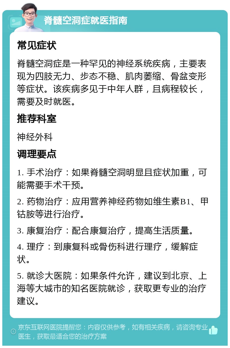 脊髓空洞症就医指南 常见症状 脊髓空洞症是一种罕见的神经系统疾病，主要表现为四肢无力、步态不稳、肌肉萎缩、骨盆变形等症状。该疾病多见于中年人群，且病程较长，需要及时就医。 推荐科室 神经外科 调理要点 1. 手术治疗：如果脊髓空洞明显且症状加重，可能需要手术干预。 2. 药物治疗：应用营养神经药物如维生素B1、甲钴胺等进行治疗。 3. 康复治疗：配合康复治疗，提高生活质量。 4. 理疗：到康复科或骨伤科进行理疗，缓解症状。 5. 就诊大医院：如果条件允许，建议到北京、上海等大城市的知名医院就诊，获取更专业的治疗建议。