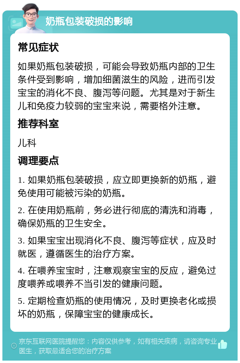 奶瓶包装破损的影响 常见症状 如果奶瓶包装破损，可能会导致奶瓶内部的卫生条件受到影响，增加细菌滋生的风险，进而引发宝宝的消化不良、腹泻等问题。尤其是对于新生儿和免疫力较弱的宝宝来说，需要格外注意。 推荐科室 儿科 调理要点 1. 如果奶瓶包装破损，应立即更换新的奶瓶，避免使用可能被污染的奶瓶。 2. 在使用奶瓶前，务必进行彻底的清洗和消毒，确保奶瓶的卫生安全。 3. 如果宝宝出现消化不良、腹泻等症状，应及时就医，遵循医生的治疗方案。 4. 在喂养宝宝时，注意观察宝宝的反应，避免过度喂养或喂养不当引发的健康问题。 5. 定期检查奶瓶的使用情况，及时更换老化或损坏的奶瓶，保障宝宝的健康成长。