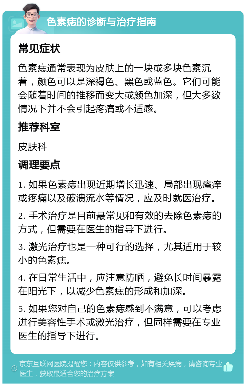 色素痣的诊断与治疗指南 常见症状 色素痣通常表现为皮肤上的一块或多块色素沉着，颜色可以是深褐色、黑色或蓝色。它们可能会随着时间的推移而变大或颜色加深，但大多数情况下并不会引起疼痛或不适感。 推荐科室 皮肤科 调理要点 1. 如果色素痣出现近期增长迅速、局部出现瘙痒或疼痛以及破溃流水等情况，应及时就医治疗。 2. 手术治疗是目前最常见和有效的去除色素痣的方式，但需要在医生的指导下进行。 3. 激光治疗也是一种可行的选择，尤其适用于较小的色素痣。 4. 在日常生活中，应注意防晒，避免长时间暴露在阳光下，以减少色素痣的形成和加深。 5. 如果您对自己的色素痣感到不满意，可以考虑进行美容性手术或激光治疗，但同样需要在专业医生的指导下进行。