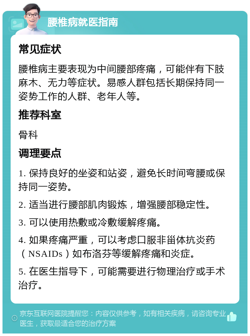 腰椎病就医指南 常见症状 腰椎病主要表现为中间腰部疼痛，可能伴有下肢麻木、无力等症状。易感人群包括长期保持同一姿势工作的人群、老年人等。 推荐科室 骨科 调理要点 1. 保持良好的坐姿和站姿，避免长时间弯腰或保持同一姿势。 2. 适当进行腰部肌肉锻炼，增强腰部稳定性。 3. 可以使用热敷或冷敷缓解疼痛。 4. 如果疼痛严重，可以考虑口服非甾体抗炎药（NSAIDs）如布洛芬等缓解疼痛和炎症。 5. 在医生指导下，可能需要进行物理治疗或手术治疗。