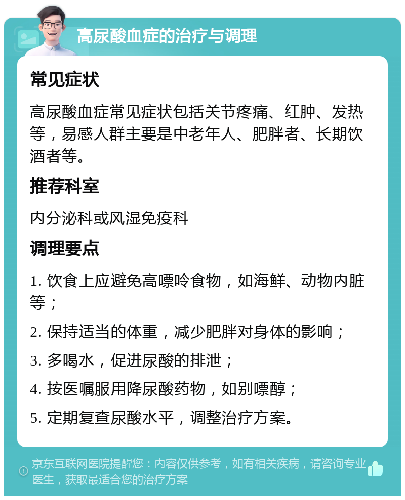 高尿酸血症的治疗与调理 常见症状 高尿酸血症常见症状包括关节疼痛、红肿、发热等，易感人群主要是中老年人、肥胖者、长期饮酒者等。 推荐科室 内分泌科或风湿免疫科 调理要点 1. 饮食上应避免高嘌呤食物，如海鲜、动物内脏等； 2. 保持适当的体重，减少肥胖对身体的影响； 3. 多喝水，促进尿酸的排泄； 4. 按医嘱服用降尿酸药物，如别嘌醇； 5. 定期复查尿酸水平，调整治疗方案。