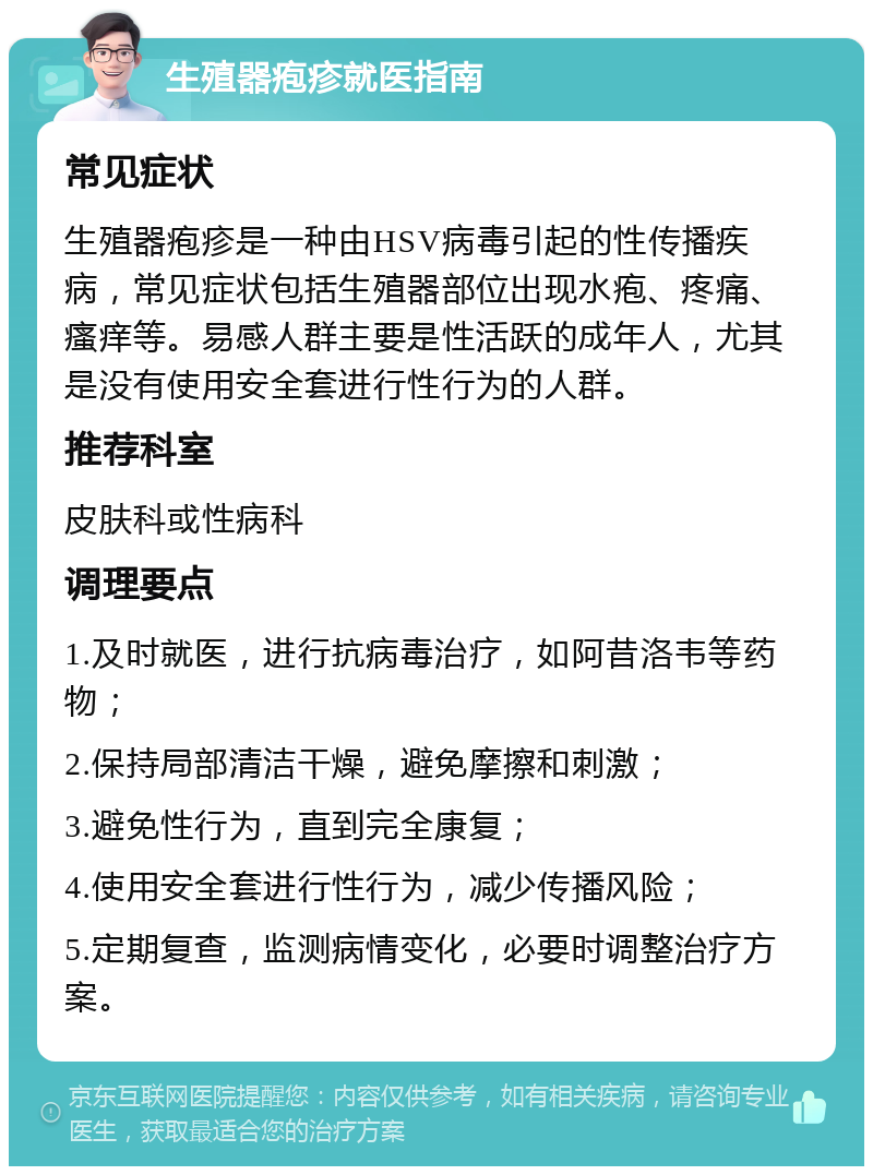 生殖器疱疹就医指南 常见症状 生殖器疱疹是一种由HSV病毒引起的性传播疾病，常见症状包括生殖器部位出现水疱、疼痛、瘙痒等。易感人群主要是性活跃的成年人，尤其是没有使用安全套进行性行为的人群。 推荐科室 皮肤科或性病科 调理要点 1.及时就医，进行抗病毒治疗，如阿昔洛韦等药物； 2.保持局部清洁干燥，避免摩擦和刺激； 3.避免性行为，直到完全康复； 4.使用安全套进行性行为，减少传播风险； 5.定期复查，监测病情变化，必要时调整治疗方案。