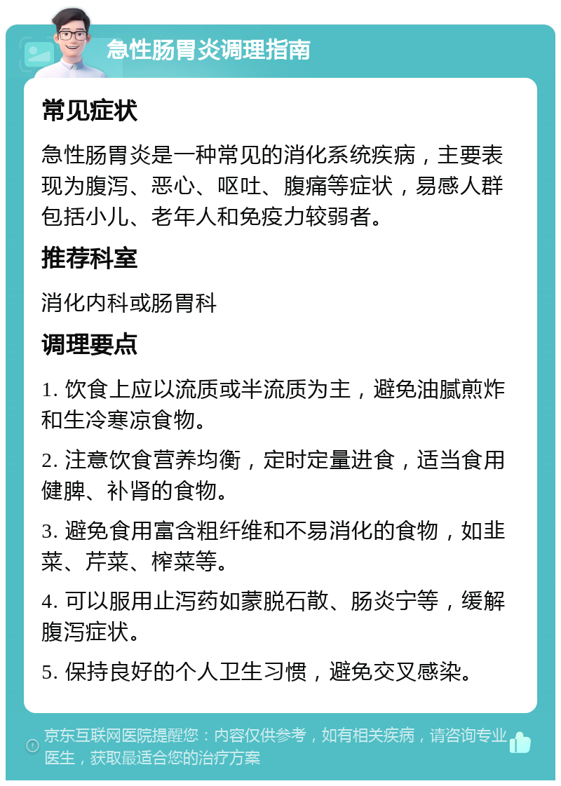 急性肠胃炎调理指南 常见症状 急性肠胃炎是一种常见的消化系统疾病，主要表现为腹泻、恶心、呕吐、腹痛等症状，易感人群包括小儿、老年人和免疫力较弱者。 推荐科室 消化内科或肠胃科 调理要点 1. 饮食上应以流质或半流质为主，避免油腻煎炸和生冷寒凉食物。 2. 注意饮食营养均衡，定时定量进食，适当食用健脾、补肾的食物。 3. 避免食用富含粗纤维和不易消化的食物，如韭菜、芹菜、榨菜等。 4. 可以服用止泻药如蒙脱石散、肠炎宁等，缓解腹泻症状。 5. 保持良好的个人卫生习惯，避免交叉感染。