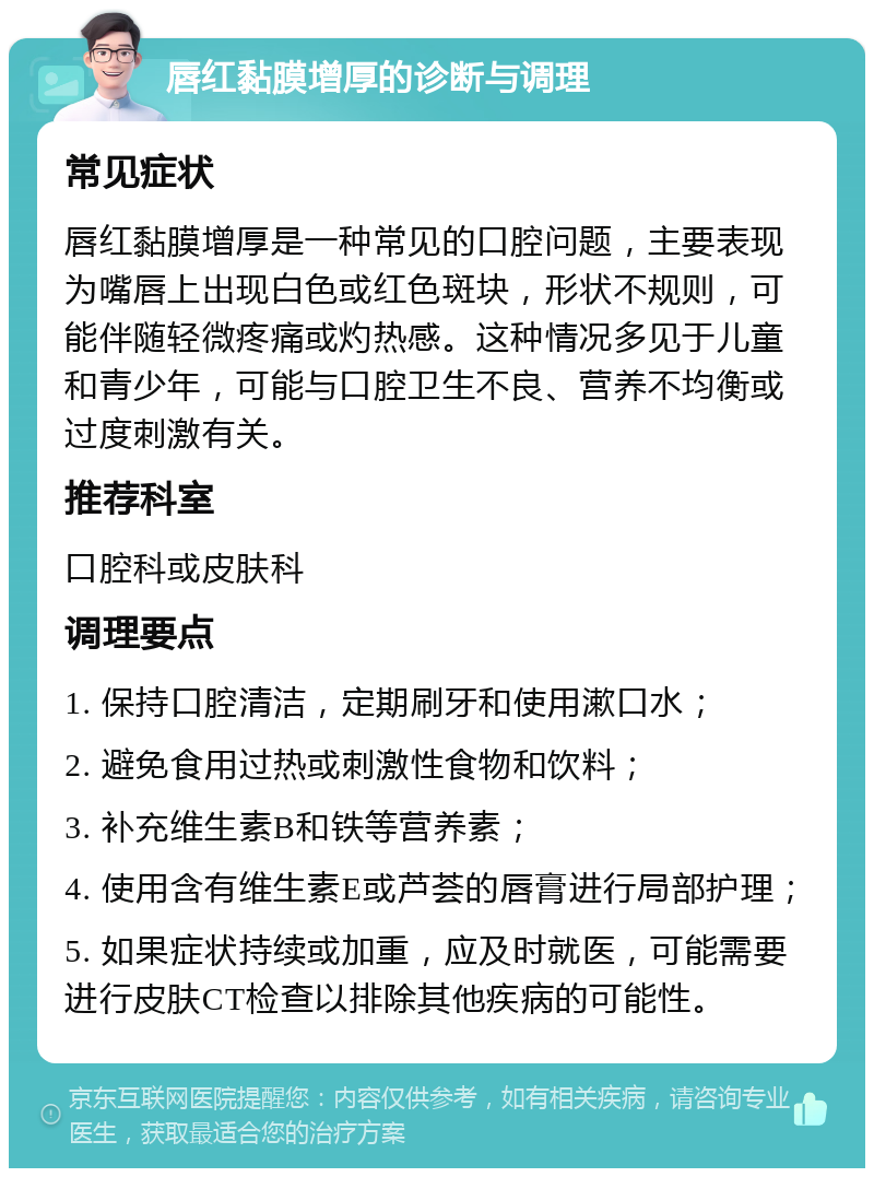 唇红黏膜增厚的诊断与调理 常见症状 唇红黏膜增厚是一种常见的口腔问题，主要表现为嘴唇上出现白色或红色斑块，形状不规则，可能伴随轻微疼痛或灼热感。这种情况多见于儿童和青少年，可能与口腔卫生不良、营养不均衡或过度刺激有关。 推荐科室 口腔科或皮肤科 调理要点 1. 保持口腔清洁，定期刷牙和使用漱口水； 2. 避免食用过热或刺激性食物和饮料； 3. 补充维生素B和铁等营养素； 4. 使用含有维生素E或芦荟的唇膏进行局部护理； 5. 如果症状持续或加重，应及时就医，可能需要进行皮肤CT检查以排除其他疾病的可能性。