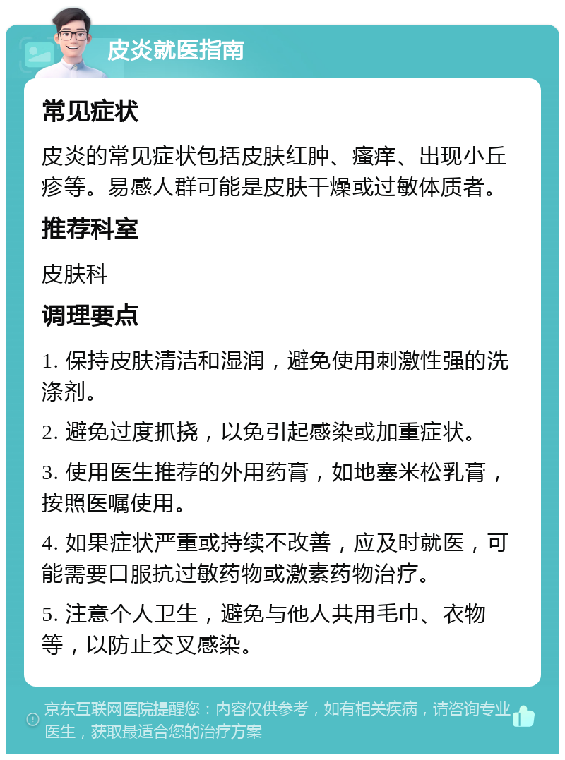 皮炎就医指南 常见症状 皮炎的常见症状包括皮肤红肿、瘙痒、出现小丘疹等。易感人群可能是皮肤干燥或过敏体质者。 推荐科室 皮肤科 调理要点 1. 保持皮肤清洁和湿润，避免使用刺激性强的洗涤剂。 2. 避免过度抓挠，以免引起感染或加重症状。 3. 使用医生推荐的外用药膏，如地塞米松乳膏，按照医嘱使用。 4. 如果症状严重或持续不改善，应及时就医，可能需要口服抗过敏药物或激素药物治疗。 5. 注意个人卫生，避免与他人共用毛巾、衣物等，以防止交叉感染。