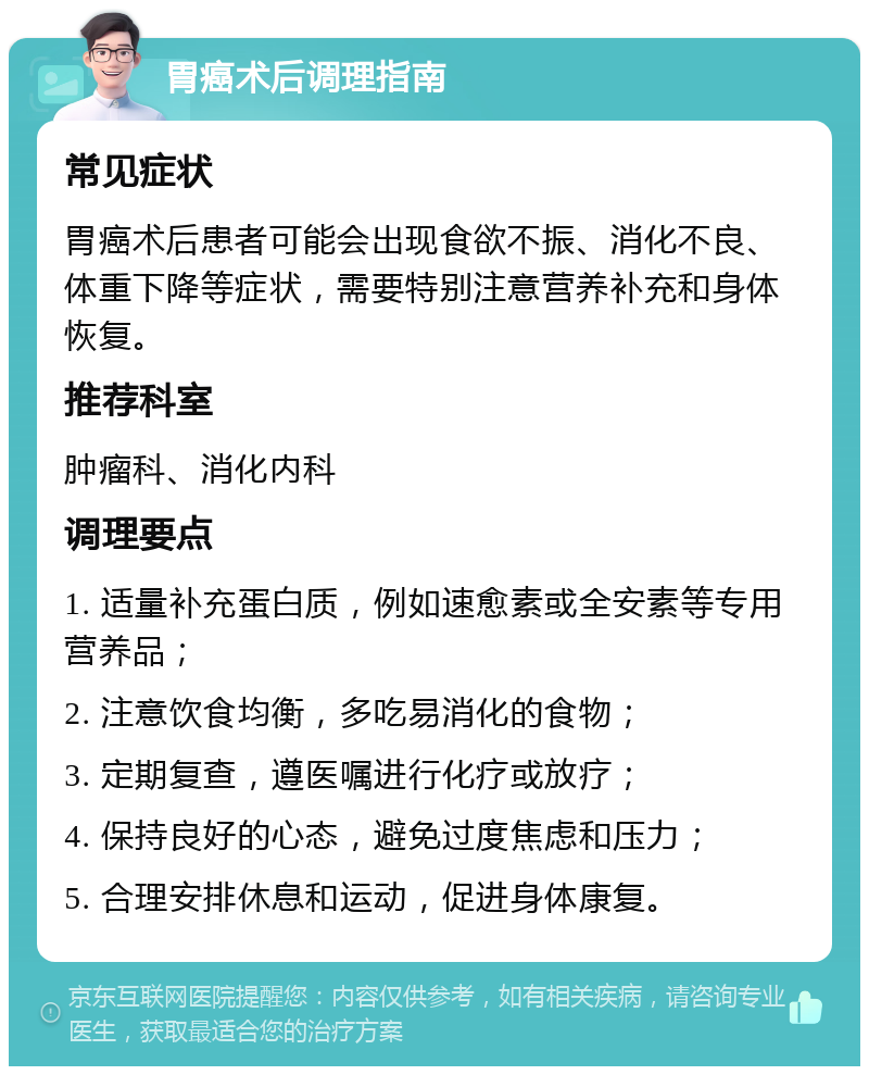 胃癌术后调理指南 常见症状 胃癌术后患者可能会出现食欲不振、消化不良、体重下降等症状，需要特别注意营养补充和身体恢复。 推荐科室 肿瘤科、消化内科 调理要点 1. 适量补充蛋白质，例如速愈素或全安素等专用营养品； 2. 注意饮食均衡，多吃易消化的食物； 3. 定期复查，遵医嘱进行化疗或放疗； 4. 保持良好的心态，避免过度焦虑和压力； 5. 合理安排休息和运动，促进身体康复。