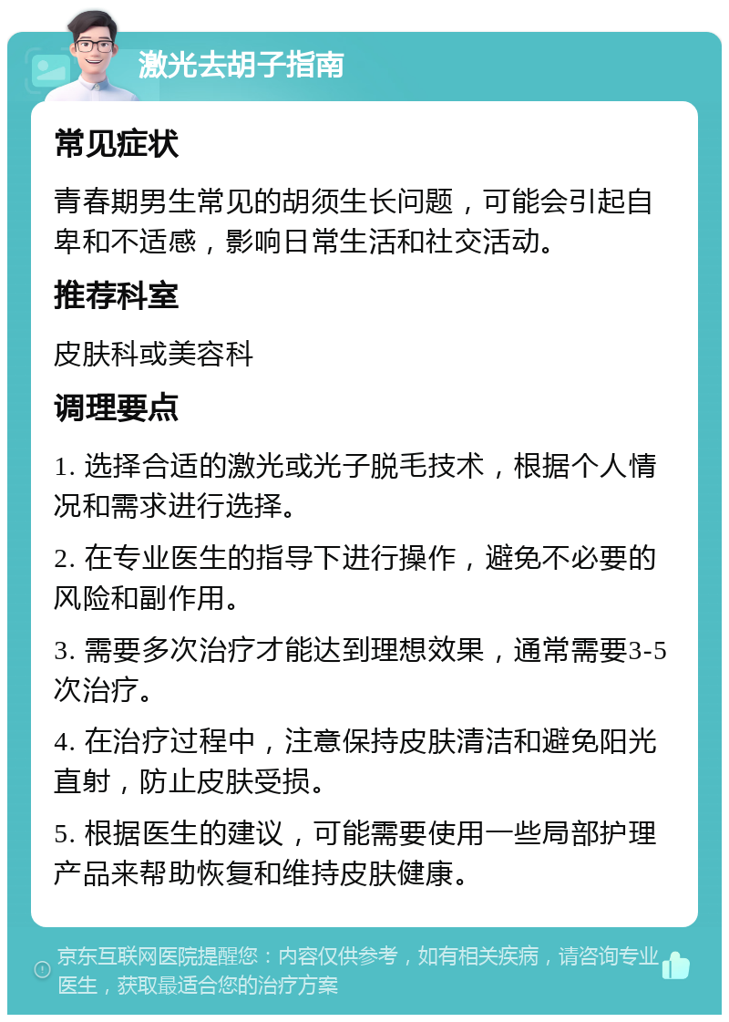 激光去胡子指南 常见症状 青春期男生常见的胡须生长问题，可能会引起自卑和不适感，影响日常生活和社交活动。 推荐科室 皮肤科或美容科 调理要点 1. 选择合适的激光或光子脱毛技术，根据个人情况和需求进行选择。 2. 在专业医生的指导下进行操作，避免不必要的风险和副作用。 3. 需要多次治疗才能达到理想效果，通常需要3-5次治疗。 4. 在治疗过程中，注意保持皮肤清洁和避免阳光直射，防止皮肤受损。 5. 根据医生的建议，可能需要使用一些局部护理产品来帮助恢复和维持皮肤健康。