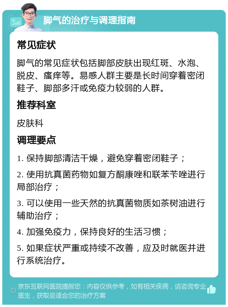 脚气的治疗与调理指南 常见症状 脚气的常见症状包括脚部皮肤出现红斑、水泡、脱皮、瘙痒等。易感人群主要是长时间穿着密闭鞋子、脚部多汗或免疫力较弱的人群。 推荐科室 皮肤科 调理要点 1. 保持脚部清洁干燥，避免穿着密闭鞋子； 2. 使用抗真菌药物如复方酮康唑和联苯苄唑进行局部治疗； 3. 可以使用一些天然的抗真菌物质如茶树油进行辅助治疗； 4. 加强免疫力，保持良好的生活习惯； 5. 如果症状严重或持续不改善，应及时就医并进行系统治疗。