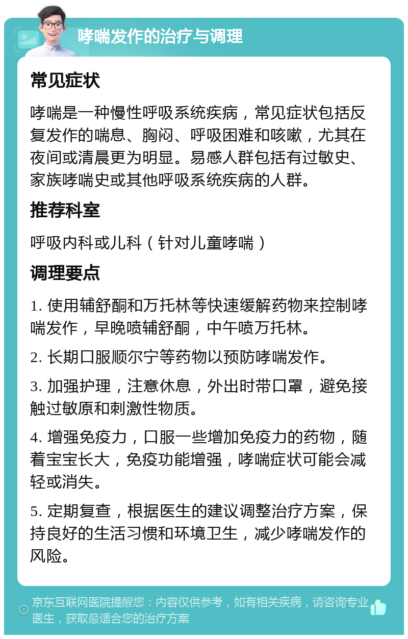 哮喘发作的治疗与调理 常见症状 哮喘是一种慢性呼吸系统疾病，常见症状包括反复发作的喘息、胸闷、呼吸困难和咳嗽，尤其在夜间或清晨更为明显。易感人群包括有过敏史、家族哮喘史或其他呼吸系统疾病的人群。 推荐科室 呼吸内科或儿科（针对儿童哮喘） 调理要点 1. 使用辅舒酮和万托林等快速缓解药物来控制哮喘发作，早晚喷辅舒酮，中午喷万托林。 2. 长期口服顺尔宁等药物以预防哮喘发作。 3. 加强护理，注意休息，外出时带口罩，避免接触过敏原和刺激性物质。 4. 增强免疫力，口服一些增加免疫力的药物，随着宝宝长大，免疫功能增强，哮喘症状可能会减轻或消失。 5. 定期复查，根据医生的建议调整治疗方案，保持良好的生活习惯和环境卫生，减少哮喘发作的风险。