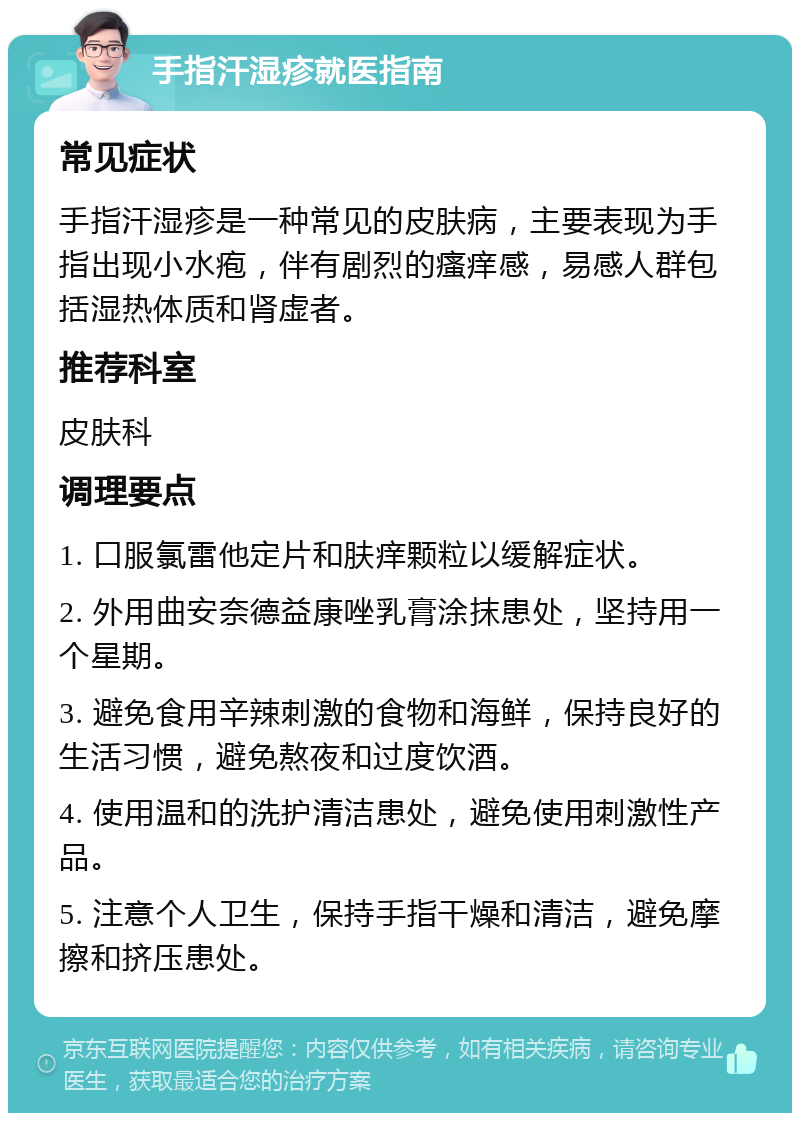 手指汗湿疹就医指南 常见症状 手指汗湿疹是一种常见的皮肤病，主要表现为手指出现小水疱，伴有剧烈的瘙痒感，易感人群包括湿热体质和肾虚者。 推荐科室 皮肤科 调理要点 1. 口服氯雷他定片和肤痒颗粒以缓解症状。 2. 外用曲安奈德益康唑乳膏涂抹患处，坚持用一个星期。 3. 避免食用辛辣刺激的食物和海鲜，保持良好的生活习惯，避免熬夜和过度饮酒。 4. 使用温和的洗护清洁患处，避免使用刺激性产品。 5. 注意个人卫生，保持手指干燥和清洁，避免摩擦和挤压患处。