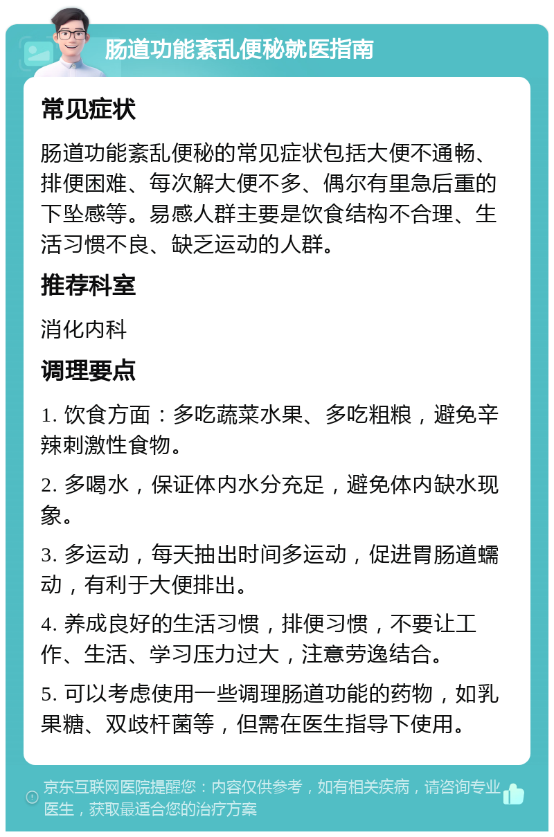 肠道功能紊乱便秘就医指南 常见症状 肠道功能紊乱便秘的常见症状包括大便不通畅、排便困难、每次解大便不多、偶尔有里急后重的下坠感等。易感人群主要是饮食结构不合理、生活习惯不良、缺乏运动的人群。 推荐科室 消化内科 调理要点 1. 饮食方面：多吃蔬菜水果、多吃粗粮，避免辛辣刺激性食物。 2. 多喝水，保证体内水分充足，避免体内缺水现象。 3. 多运动，每天抽出时间多运动，促进胃肠道蠕动，有利于大便排出。 4. 养成良好的生活习惯，排便习惯，不要让工作、生活、学习压力过大，注意劳逸结合。 5. 可以考虑使用一些调理肠道功能的药物，如乳果糖、双歧杆菌等，但需在医生指导下使用。