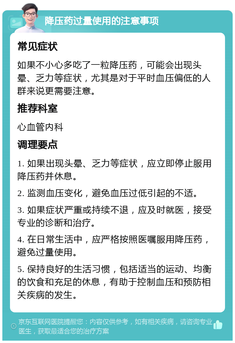 降压药过量使用的注意事项 常见症状 如果不小心多吃了一粒降压药，可能会出现头晕、乏力等症状，尤其是对于平时血压偏低的人群来说更需要注意。 推荐科室 心血管内科 调理要点 1. 如果出现头晕、乏力等症状，应立即停止服用降压药并休息。 2. 监测血压变化，避免血压过低引起的不适。 3. 如果症状严重或持续不退，应及时就医，接受专业的诊断和治疗。 4. 在日常生活中，应严格按照医嘱服用降压药，避免过量使用。 5. 保持良好的生活习惯，包括适当的运动、均衡的饮食和充足的休息，有助于控制血压和预防相关疾病的发生。