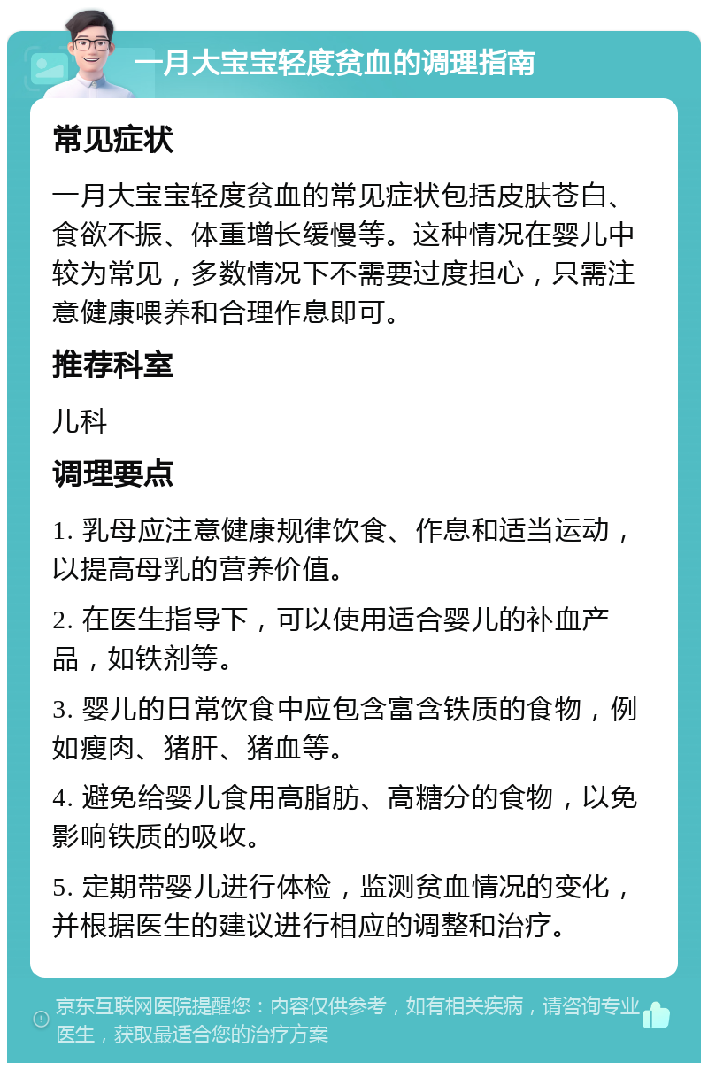 一月大宝宝轻度贫血的调理指南 常见症状 一月大宝宝轻度贫血的常见症状包括皮肤苍白、食欲不振、体重增长缓慢等。这种情况在婴儿中较为常见，多数情况下不需要过度担心，只需注意健康喂养和合理作息即可。 推荐科室 儿科 调理要点 1. 乳母应注意健康规律饮食、作息和适当运动，以提高母乳的营养价值。 2. 在医生指导下，可以使用适合婴儿的补血产品，如铁剂等。 3. 婴儿的日常饮食中应包含富含铁质的食物，例如瘦肉、猪肝、猪血等。 4. 避免给婴儿食用高脂肪、高糖分的食物，以免影响铁质的吸收。 5. 定期带婴儿进行体检，监测贫血情况的变化，并根据医生的建议进行相应的调整和治疗。