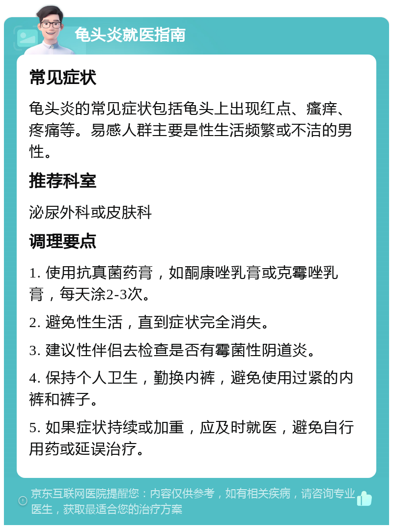 龟头炎就医指南 常见症状 龟头炎的常见症状包括龟头上出现红点、瘙痒、疼痛等。易感人群主要是性生活频繁或不洁的男性。 推荐科室 泌尿外科或皮肤科 调理要点 1. 使用抗真菌药膏，如酮康唑乳膏或克霉唑乳膏，每天涂2-3次。 2. 避免性生活，直到症状完全消失。 3. 建议性伴侣去检查是否有霉菌性阴道炎。 4. 保持个人卫生，勤换内裤，避免使用过紧的内裤和裤子。 5. 如果症状持续或加重，应及时就医，避免自行用药或延误治疗。