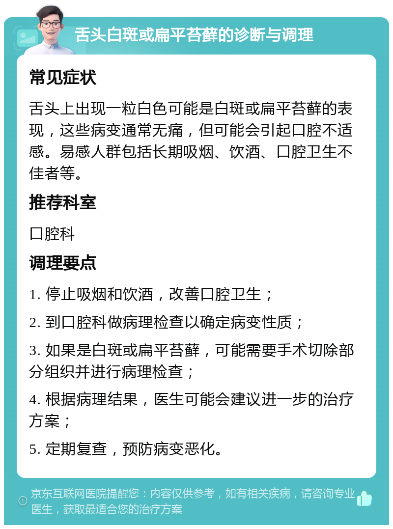 舌头白斑或扁平苔藓的诊断与调理 常见症状 舌头上出现一粒白色可能是白斑或扁平苔藓的表现，这些病变通常无痛，但可能会引起口腔不适感。易感人群包括长期吸烟、饮酒、口腔卫生不佳者等。 推荐科室 口腔科 调理要点 1. 停止吸烟和饮酒，改善口腔卫生； 2. 到口腔科做病理检查以确定病变性质； 3. 如果是白斑或扁平苔藓，可能需要手术切除部分组织并进行病理检查； 4. 根据病理结果，医生可能会建议进一步的治疗方案； 5. 定期复查，预防病变恶化。