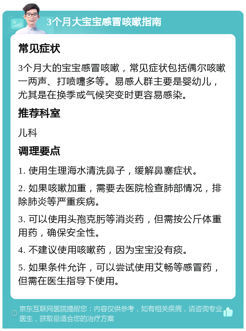 3个月大宝宝感冒咳嗽指南 常见症状 3个月大的宝宝感冒咳嗽，常见症状包括偶尔咳嗽一两声、打喷嚏多等。易感人群主要是婴幼儿，尤其是在换季或气候突变时更容易感染。 推荐科室 儿科 调理要点 1. 使用生理海水清洗鼻子，缓解鼻塞症状。 2. 如果咳嗽加重，需要去医院检查肺部情况，排除肺炎等严重疾病。 3. 可以使用头孢克肟等消炎药，但需按公斤体重用药，确保安全性。 4. 不建议使用咳嗽药，因为宝宝没有痰。 5. 如果条件允许，可以尝试使用艾畅等感冒药，但需在医生指导下使用。