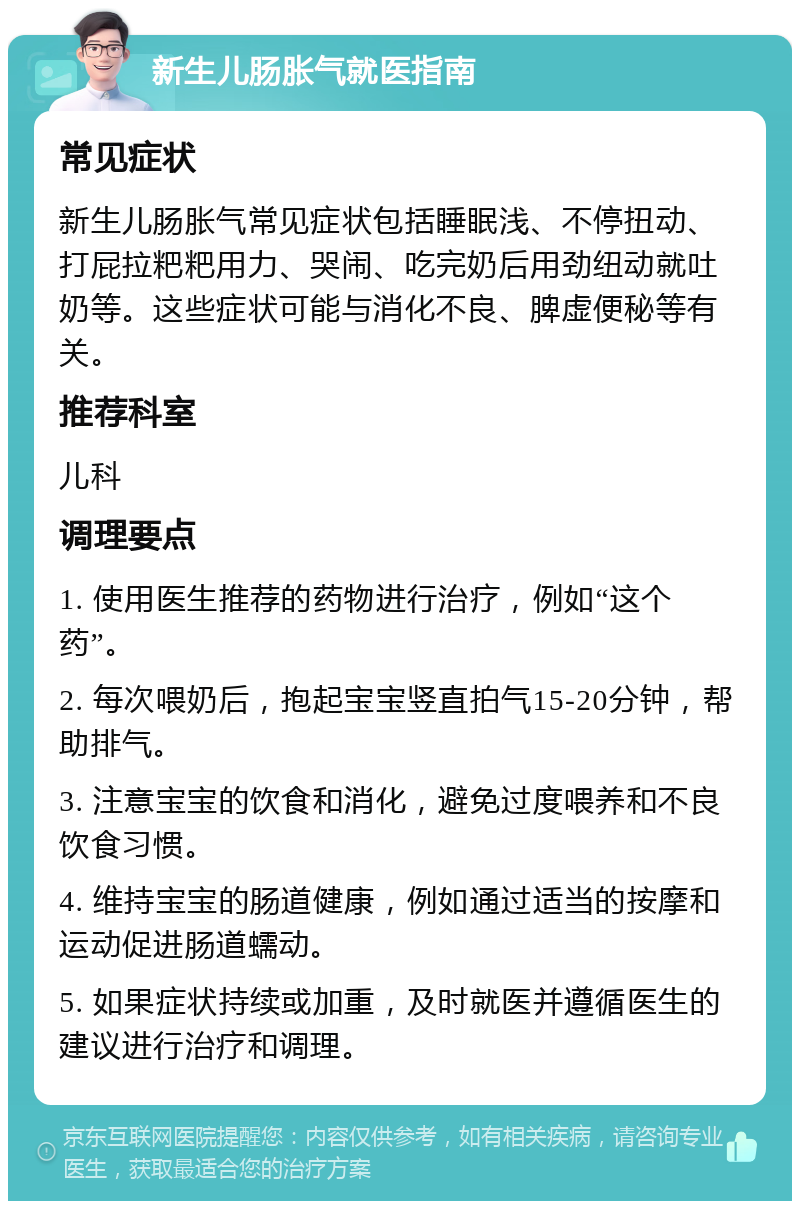 新生儿肠胀气就医指南 常见症状 新生儿肠胀气常见症状包括睡眠浅、不停扭动、打屁拉粑粑用力、哭闹、吃完奶后用劲纽动就吐奶等。这些症状可能与消化不良、脾虚便秘等有关。 推荐科室 儿科 调理要点 1. 使用医生推荐的药物进行治疗，例如“这个药”。 2. 每次喂奶后，抱起宝宝竖直拍气15-20分钟，帮助排气。 3. 注意宝宝的饮食和消化，避免过度喂养和不良饮食习惯。 4. 维持宝宝的肠道健康，例如通过适当的按摩和运动促进肠道蠕动。 5. 如果症状持续或加重，及时就医并遵循医生的建议进行治疗和调理。