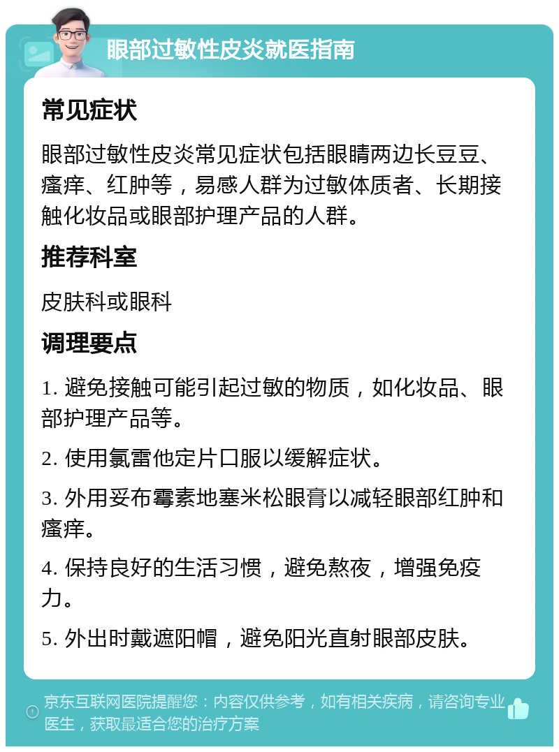 眼部过敏性皮炎就医指南 常见症状 眼部过敏性皮炎常见症状包括眼睛两边长豆豆、瘙痒、红肿等，易感人群为过敏体质者、长期接触化妆品或眼部护理产品的人群。 推荐科室 皮肤科或眼科 调理要点 1. 避免接触可能引起过敏的物质，如化妆品、眼部护理产品等。 2. 使用氯雷他定片口服以缓解症状。 3. 外用妥布霉素地塞米松眼膏以减轻眼部红肿和瘙痒。 4. 保持良好的生活习惯，避免熬夜，增强免疫力。 5. 外出时戴遮阳帽，避免阳光直射眼部皮肤。